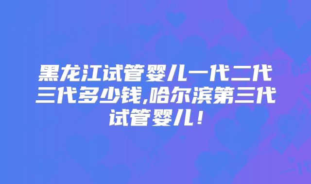 黑龙江试管婴儿一代二代三代多少钱,哈尔滨第三代试管婴儿!
