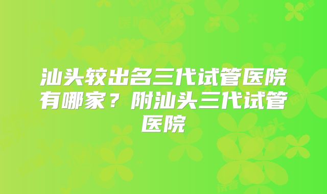 汕头较出名三代试管医院有哪家?附汕头三代试管医院