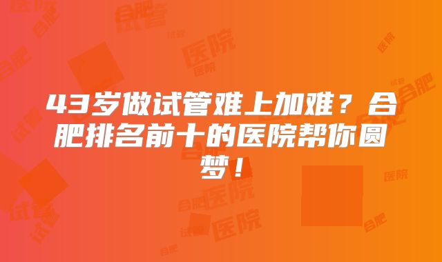 43岁做试管难上加难？合肥排名前十的医院帮你圆梦！