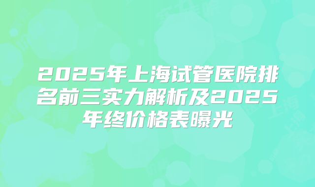 2025年上海试管医院排名前三实力解析及2025年终价格表曝光