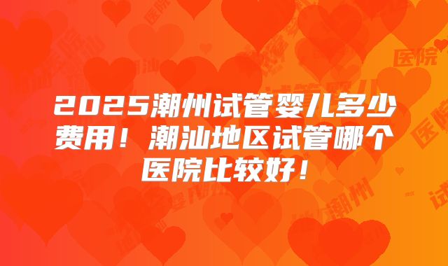 2025潮州试管婴儿多少费用！潮汕地区试管哪个医院比较好！
