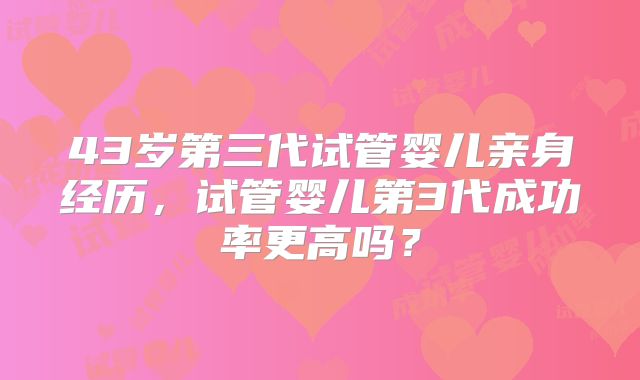 43岁第三代试管婴儿亲身经历，试管婴儿第3代成功率更高吗？