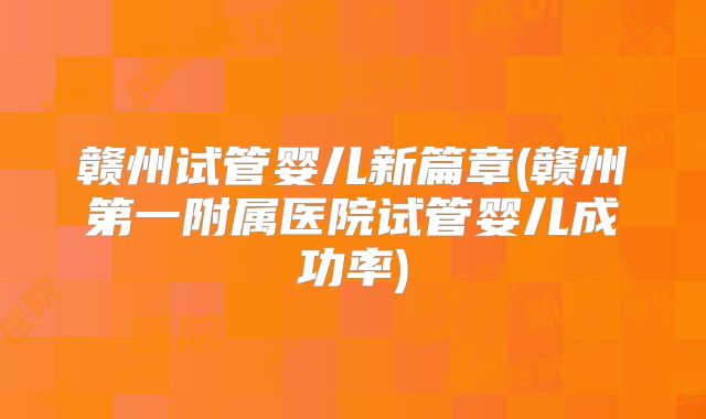 赣州试管婴儿新篇章(赣州第一附属医院试管婴儿成功率)