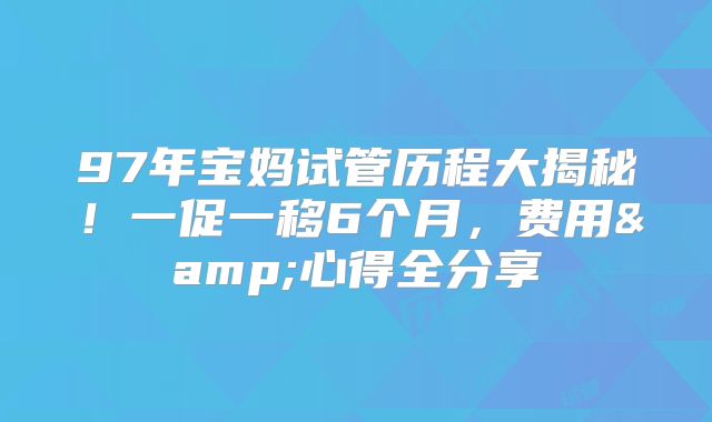 97年宝妈试管历程大揭秘！一促一移6个月，费用&心得全分享