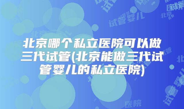 北京哪个私立医院可以做三代试管(北京能做三代试管婴儿的私立医院)