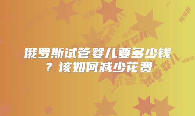 俄罗斯试管婴儿要多少钱?该如何减少花费