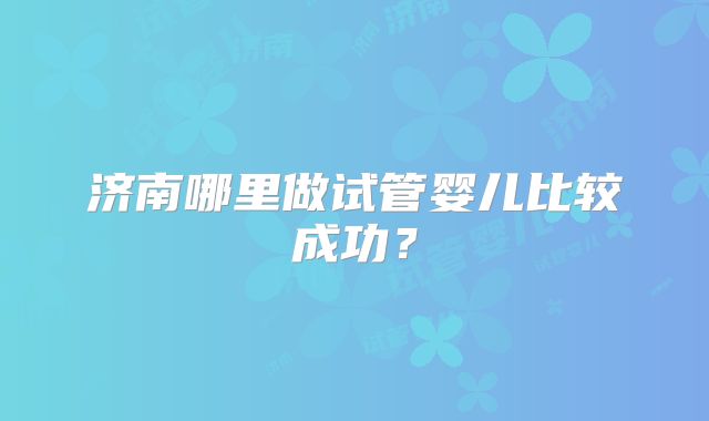 济南哪里做试管婴儿比较成功？