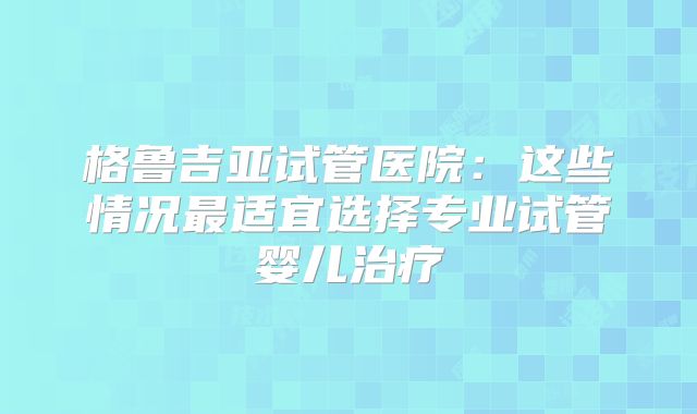 格鲁吉亚试管医院：这些情况最适宜选择专业试管婴儿治疗