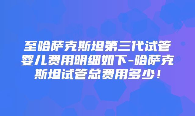 至哈萨克斯坦第三代试管婴儿费用明细如下-哈萨克斯坦试管总费用多少！