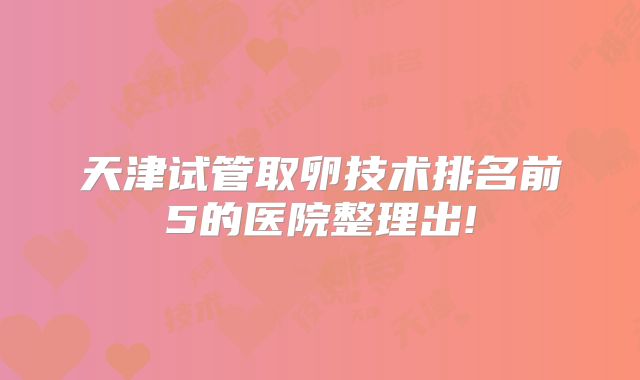 天津试管取卵技术排名前5的医院整理出!
