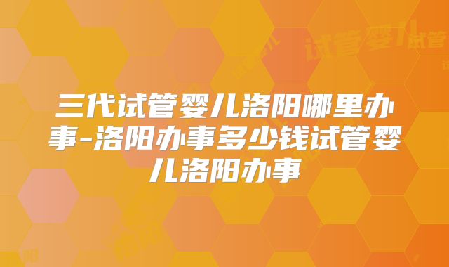 三代试管婴儿洛阳哪里办事-洛阳办事多少钱试管婴儿洛阳办事
