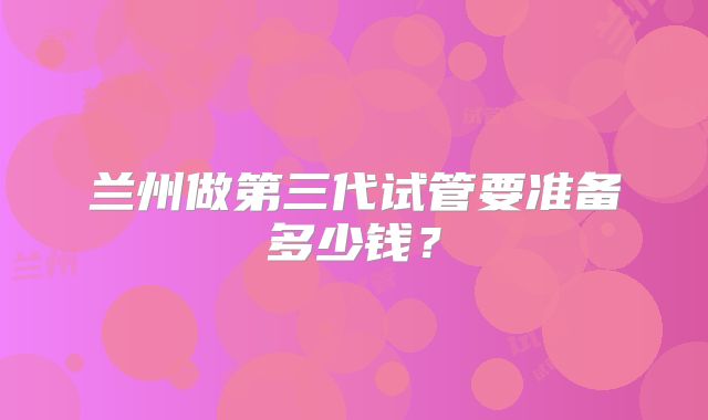兰州做第三代试管要准备多少钱？