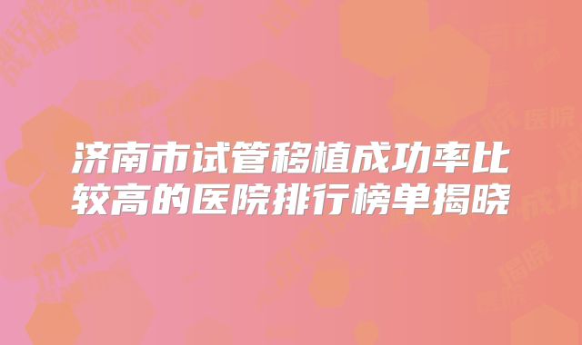 济南市试管移植成功率比较高的医院排行榜单揭晓