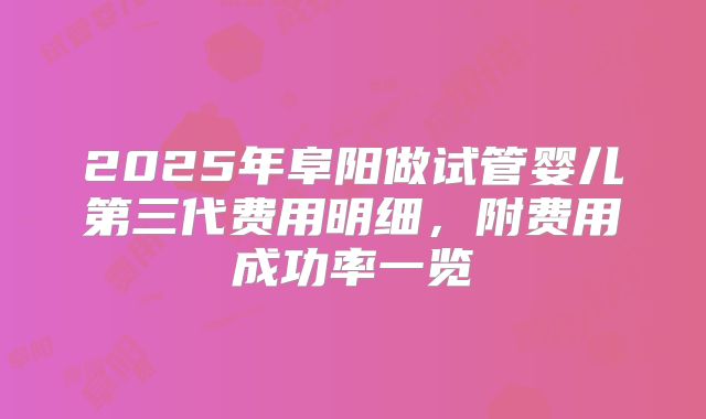 2025年阜阳做试管婴儿第三代费用明细，附费用成功率一览