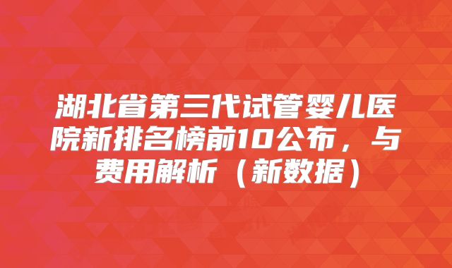 湖北省第三代试管婴儿医院新排名榜前10公布,与费用解析(新数据)