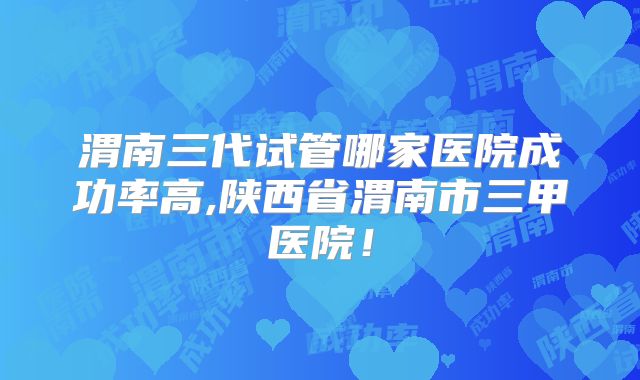 渭南三代试管哪家医院成功率高,陕西省渭南市三甲医院!