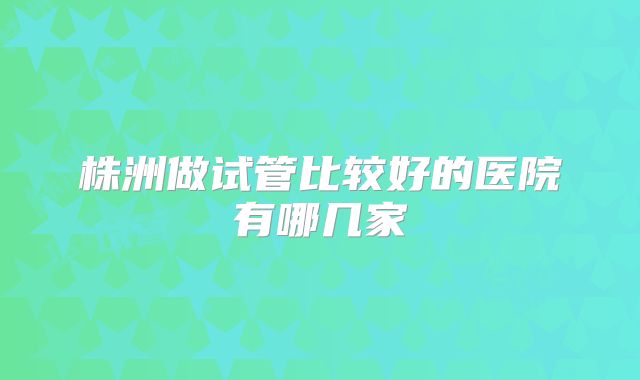 株洲做试管比较好的医院有哪几家