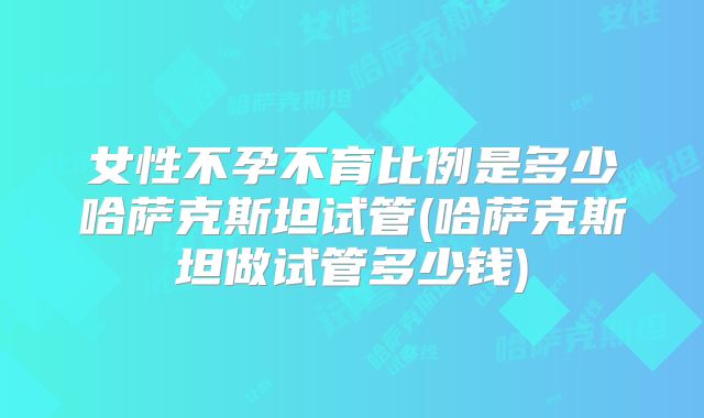 女性不孕不育比例是多少哈萨克斯坦试管(哈萨克斯坦做试管多少钱)