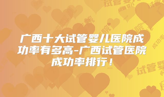 广西十大试管婴儿医院成功率有多高-广西试管医院成功率排行!