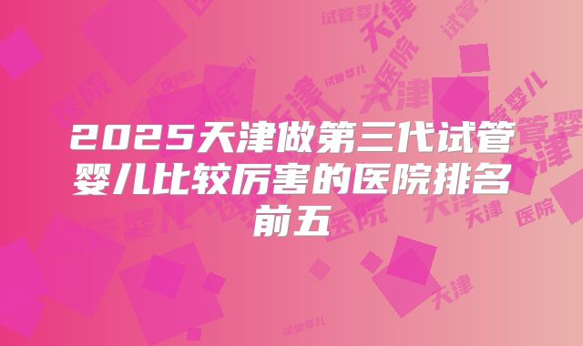 2025天津做第三代试管婴儿比较厉害的医院排名前五
