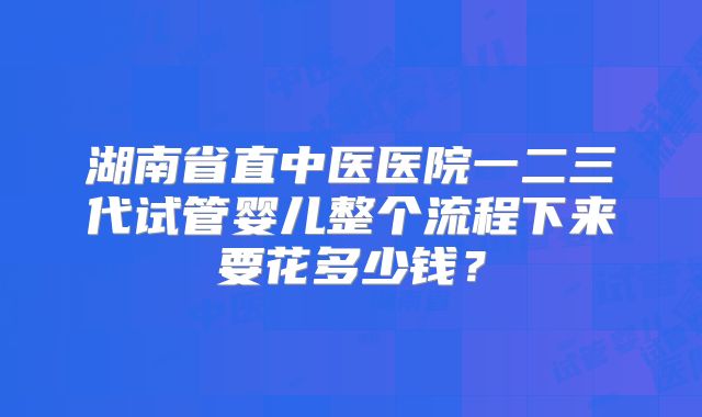 湖南省直中医医院一二三代试管婴儿整个流程下来要花多少钱？