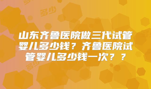 山东齐鲁医院做三代试管婴儿多少钱？齐鲁医院试管婴儿多少钱一次？？