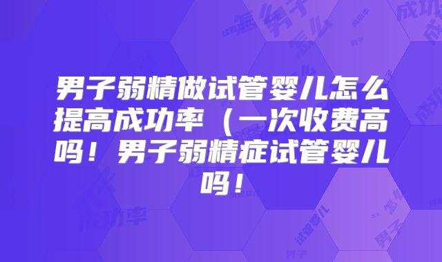 男子弱精做试管婴儿怎么提高成功率（一次收费高吗！男子弱精症试管婴儿吗！