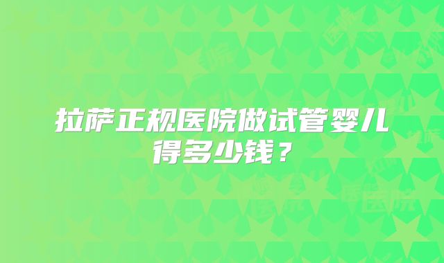 拉萨正规医院做试管婴儿得多少钱？