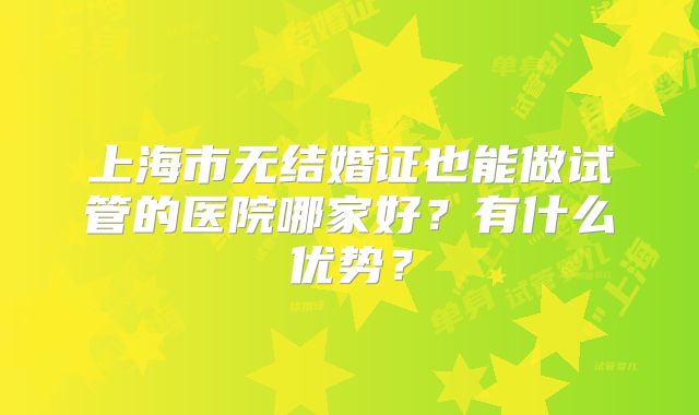 上海市无结婚证也能做试管的医院哪家好？有什么优势？