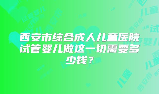 西安市综合成人儿童医院试管婴儿做这一切需要多少钱?
