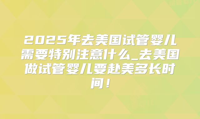 2025年去美国试管婴儿需要特别注意什么_去美国做试管婴儿要赴美多长时间!