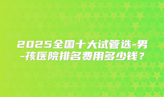 2025全国十大试管选-男-孩医院排名费用多少钱?