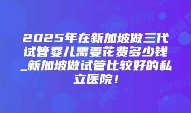 2025年在新加坡做三代试管婴儿需要花费多少钱_新加坡做试管比较好的私立医院！