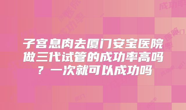 子宫息肉去厦门安宝医院做三代试管的成功率高吗?一次就可以成功吗