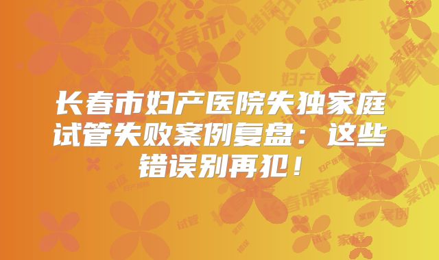 长春市妇产医院失独家庭试管失败案例复盘：这些错误别再犯！
