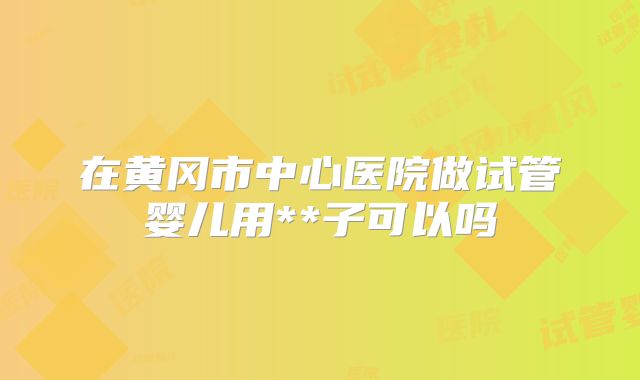 在黄冈市中心医院做试管婴儿用**子可以吗