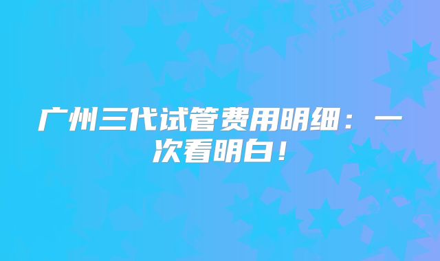 广州三代试管费用明细：一次看明白！