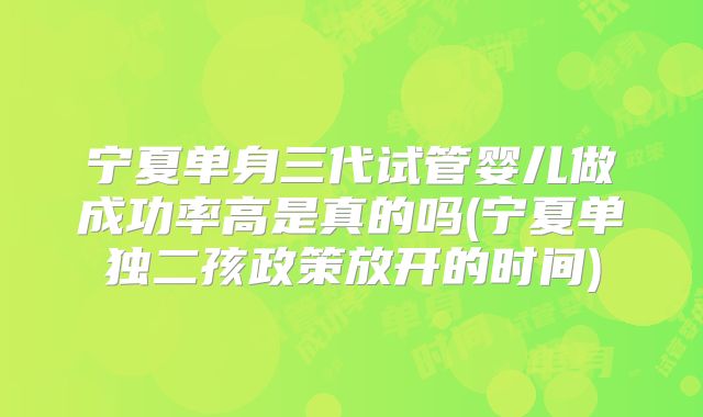 宁夏单身三代试管婴儿做成功率高是真的吗(宁夏单独二孩政策放开的时间)