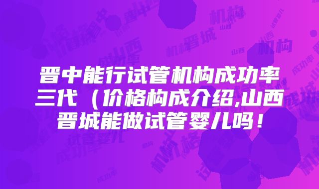 晋中能行试管机构成功率三代(价格构成介绍,山西晋城能做试管婴儿吗!