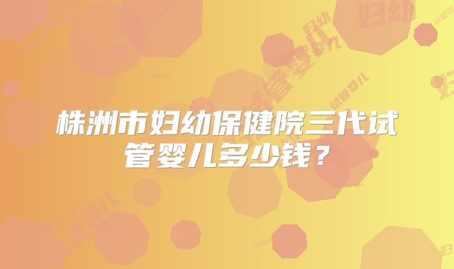 株洲市妇幼保健院三代试管婴儿多少钱？