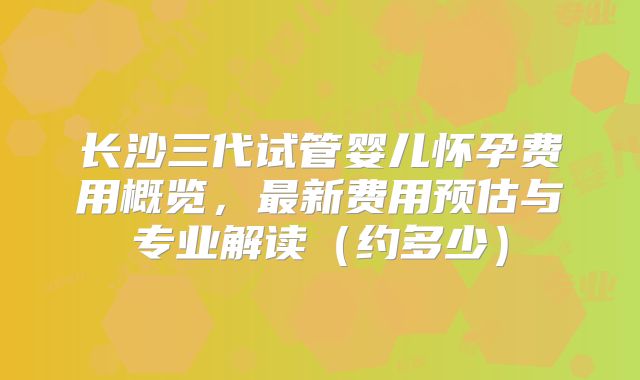 长沙三代试管婴儿怀孕费用概览，最新费用预估与专业解读（约多少）