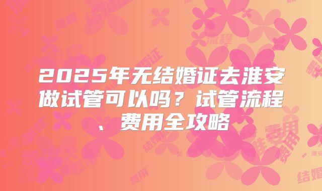 2025年无结婚证去淮安做试管可以吗？试管流程、费用全攻略