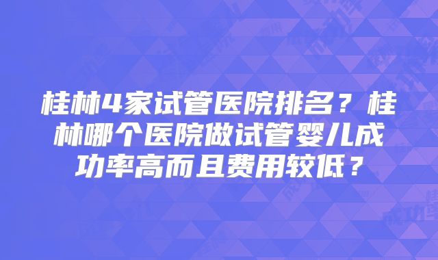 桂林4家试管医院排名？桂林哪个医院做试管婴儿成功率高而且费用较低？