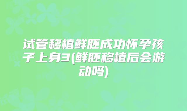 试管移植鲜胚成功怀孕孩子上身3(鲜胚移植后会游动吗)