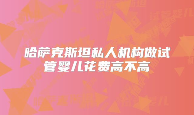 哈萨克斯坦私人机构做试管婴儿花费高不高
