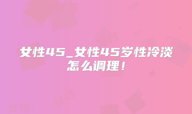 女性45_女性45岁性冷淡怎么调理！