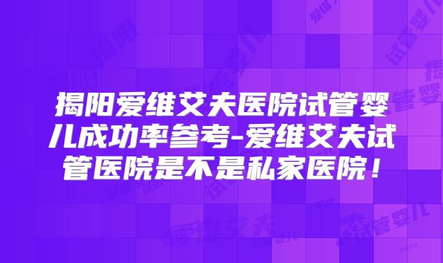 揭阳爱维艾夫医院试管婴儿成功率参考-爱维艾夫试管医院是不是私家医院！