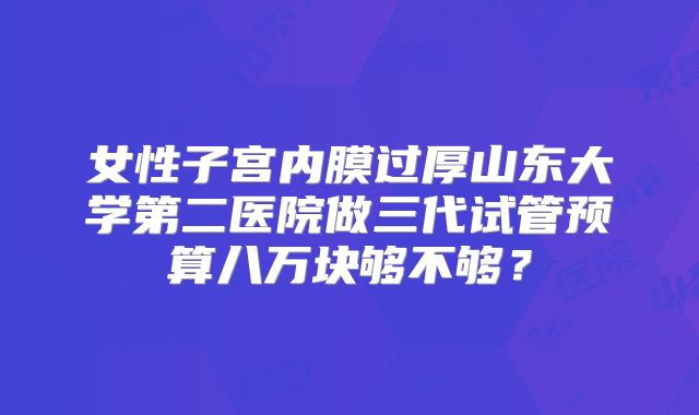 女性子宫内膜过厚山东大学第二医院做三代试管预算八万块够不够？