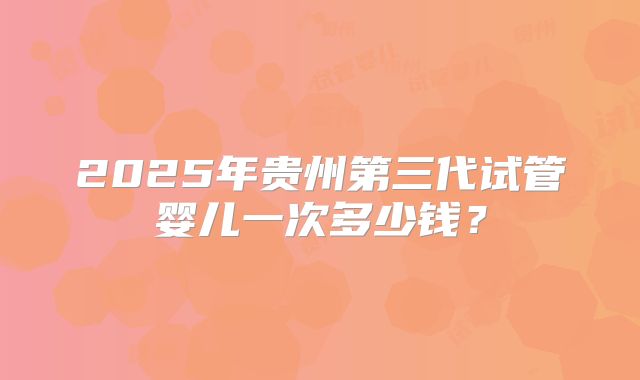 2025年贵州第三代试管婴儿一次多少钱?