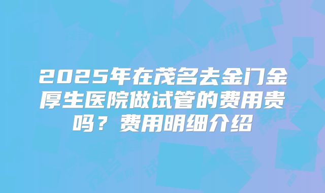 2025年在茂名去金门金厚生医院做试管的费用贵吗？费用明细介绍